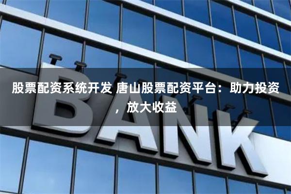 股票配资系统开发 唐山股票配资平台：助力投资，放大收益
