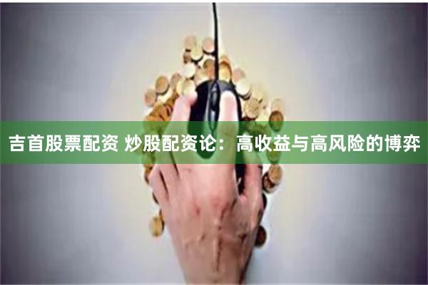 吉首股票配资 炒股配资论：高收益与高风险的博弈